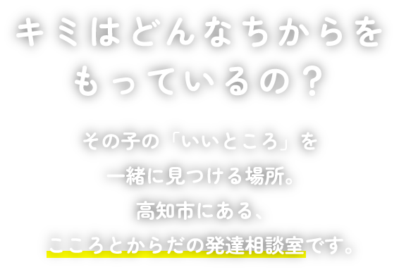 キミはどんなちからをもっているの？その子の「いいところ」を一緒に見つける場所。 高知市にある、こころとからだの発達相談室です。